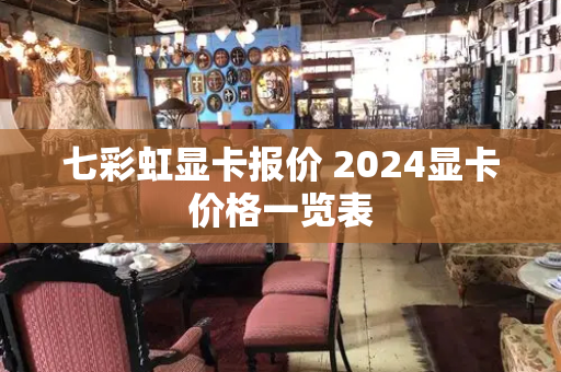 七彩虹显卡报价 2024显卡价格一览表