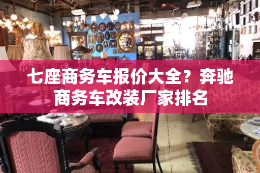 七座商务车报价大全？奔驰商务车改装厂家排名