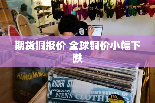 期货铜报价 全球铜价小幅下跌