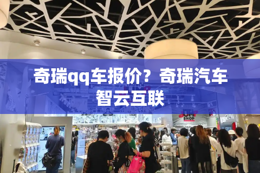 奇瑞qq车报价？奇瑞汽车智云互联-第1张图片-星选测评