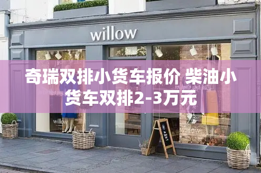 奇瑞双排小货车报价 柴油小货车双排2-3万元