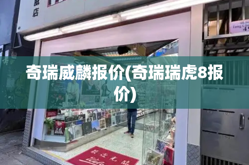 奇瑞威麟报价(奇瑞瑞虎8报价)