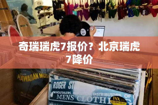 奇瑞瑞虎7报价？北京瑞虎7降价