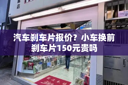 汽车刹车片报价？小车换前刹车片150元贵吗