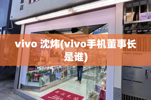 vivo 沈炜(vivo手机董事长是谁)