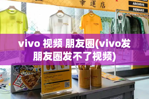 vivo 视频 朋友圈(vivo发朋友圈发不了视频)