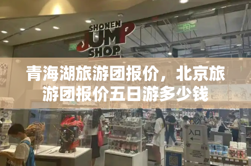 青海湖旅游团报价，北京旅游团报价五日游多少钱-第1张图片-星选测评