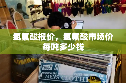 氢氟酸报价，氢氟酸市场价每吨多少钱-第1张图片-星选测评
