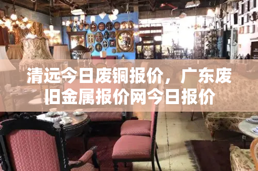 清远今日废铜报价，广东废旧金属报价网今日报价