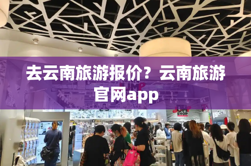 去云南旅游报价？云南旅游官网app