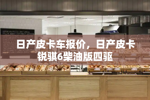日产皮卡车报价，日产皮卡锐骐6柴油版四驱