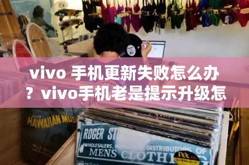 vivo 手机更新失败怎么办？vivo手机老是提示升级怎么办-第1张图片-星选测评
