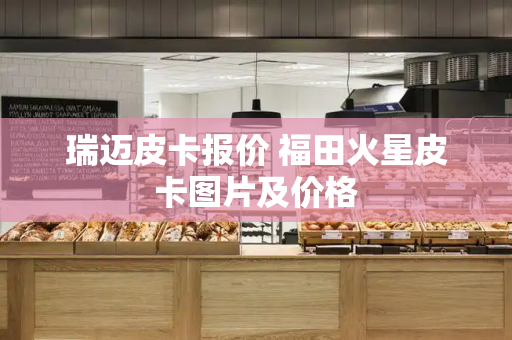 瑞迈皮卡报价 福田火星皮卡图片及价格-第1张图片-星选测评