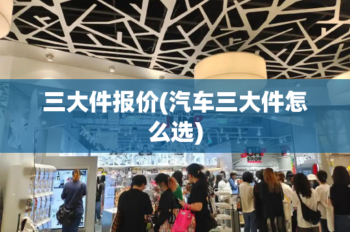 三大件报价(汽车三大件怎么选)-第1张图片-星选测评