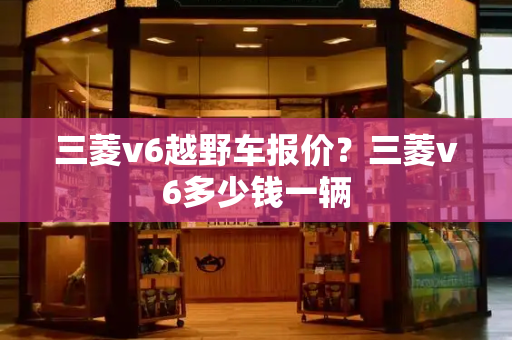 三菱v6越野车报价？三菱v6多少钱一辆-第1张图片-星选测评