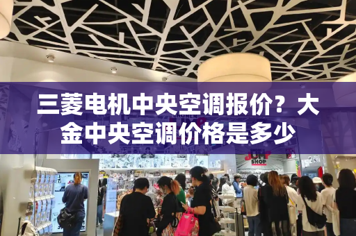 三菱电机中央空调报价？大金中央空调价格是多少-第1张图片-星选测评