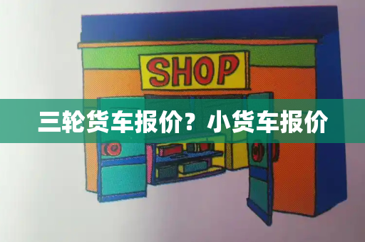 三轮货车报价？小货车报价