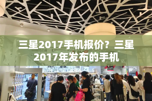 三星2017手机报价？三星2017年发布的手机