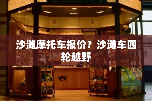 沙滩摩托车报价？沙滩车四轮越野
