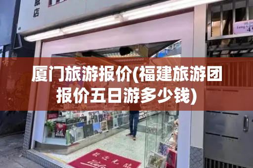 厦门旅游报价(福建旅游团报价五日游多少钱)