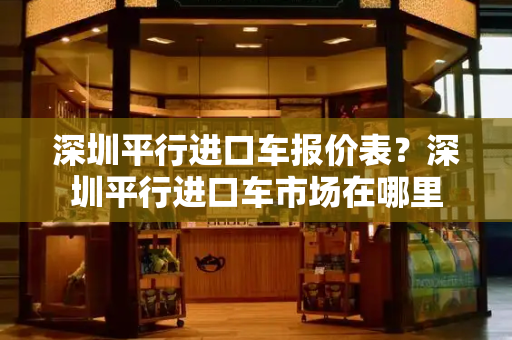 深圳平行进口车报价表？深圳平行进口车市场在哪里