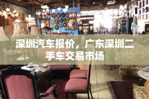 深圳汽车报价，广东深圳二手车交易市场-第1张图片-星选测评