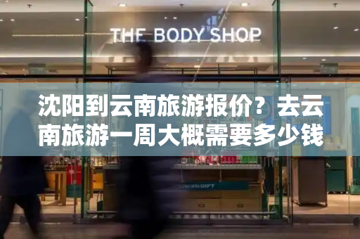 沈阳到云南旅游报价？去云南旅游一周大概需要多少钱
