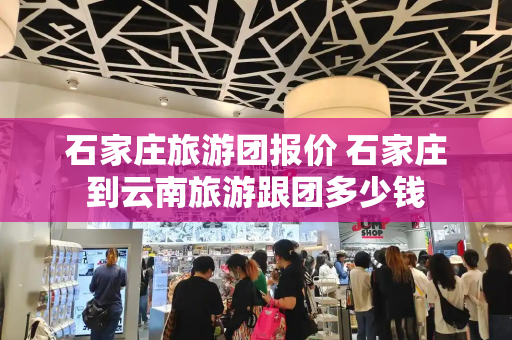 石家庄旅游团报价 石家庄到云南旅游跟团多少钱