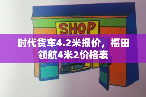 时代货车4.2米报价，福田领航4米2价格表-第1张图片-星选测评
