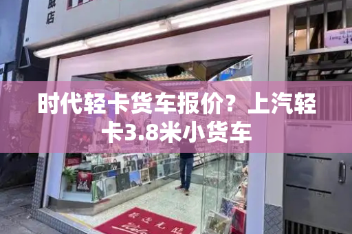 时代轻卡货车报价？上汽轻卡3.8米小货车