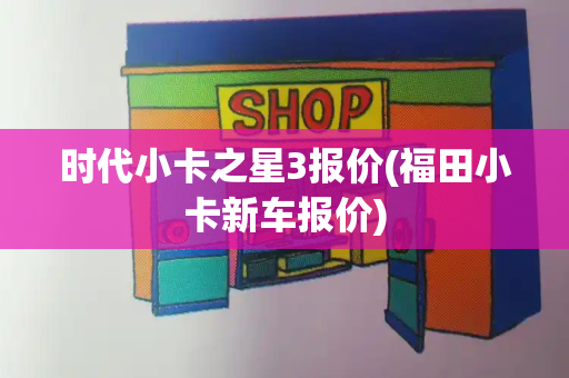 时代小卡之星3报价(福田小卡新车报价)-第1张图片-星选测评