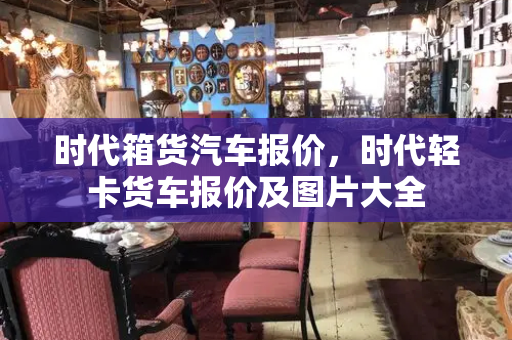时代箱货汽车报价，时代轻卡货车报价及图片大全