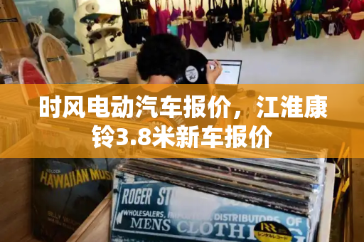 时风电动汽车报价，江淮康铃3.8米新车报价-第1张图片-星选测评