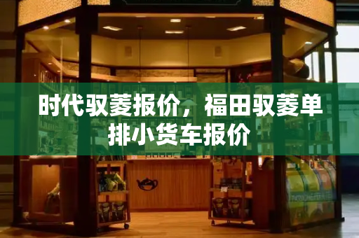 时代驭菱报价，福田驭菱单排小货车报价-第1张图片-星选测评