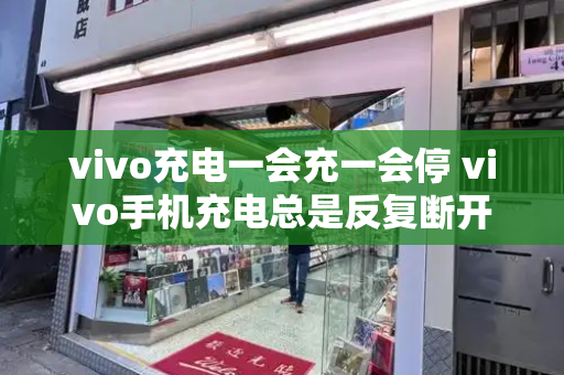 vivo充电一会充一会停 vivo手机充电总是反复断开