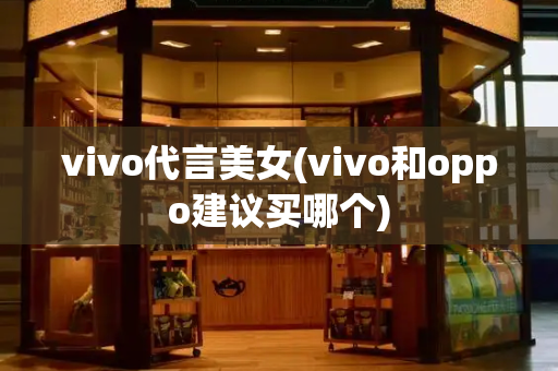 vivo代言美女(vivo和oppo建议买哪个)