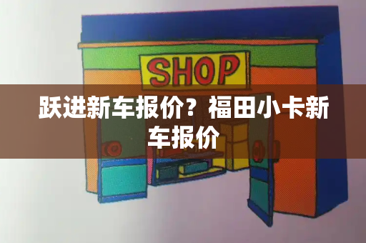 跃进新车报价？福田小卡新车报价-第1张图片-星选测评
