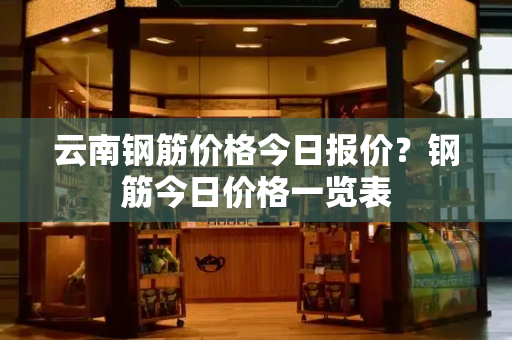 云南钢筋价格今日报价？钢筋今日价格一览表