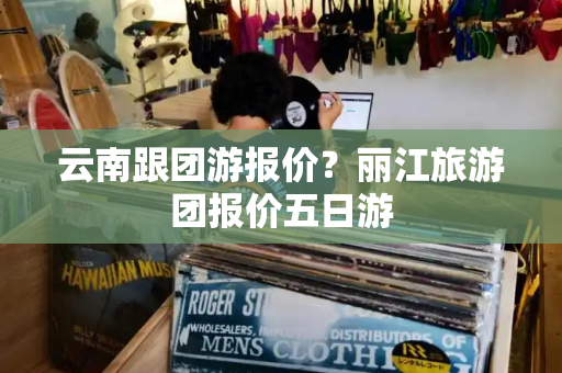 云南跟团游报价？丽江旅游团报价五日游