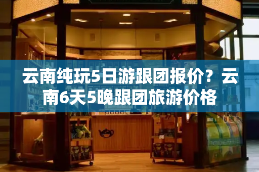 云南纯玩5日游跟团报价？云南6天5晚跟团旅游价格-第1张图片-星选测评