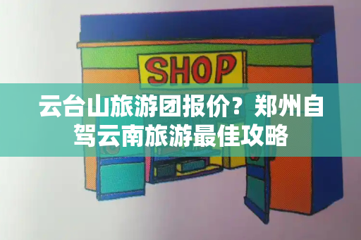 云台山旅游团报价？郑州自驾云南旅游最佳攻略