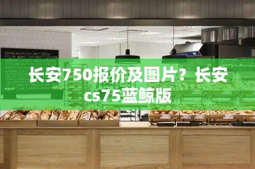 长安750报价及图片？长安cs75蓝鲸版-第1张图片-星选测评