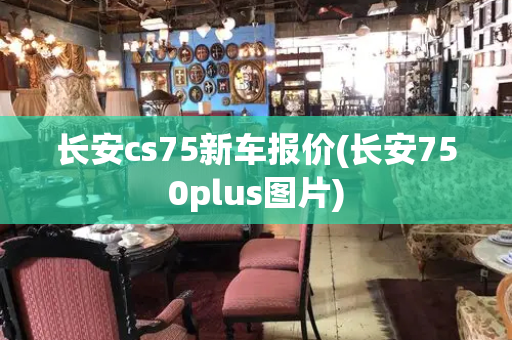 长安cs75新车报价(长安750plus图片)