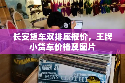 长安货车双排座报价，王牌小货车价格及图片