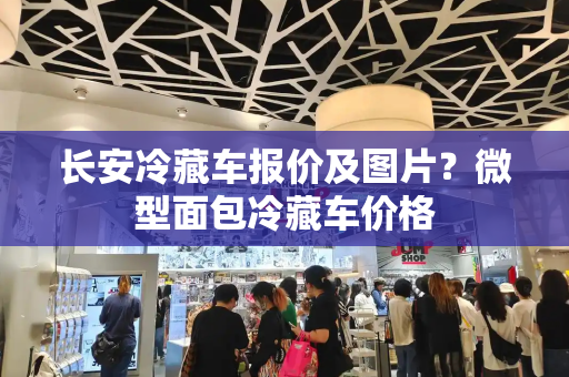 长安冷藏车报价及图片？微型面包冷藏车价格