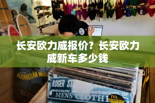长安欧力威报价？长安欧力威新车多少钱
