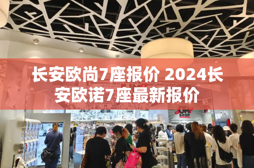 长安欧尚7座报价 2024长安欧诺7座最新报价