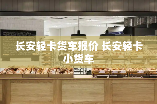 长安轻卡货车报价 长安轻卡小货车