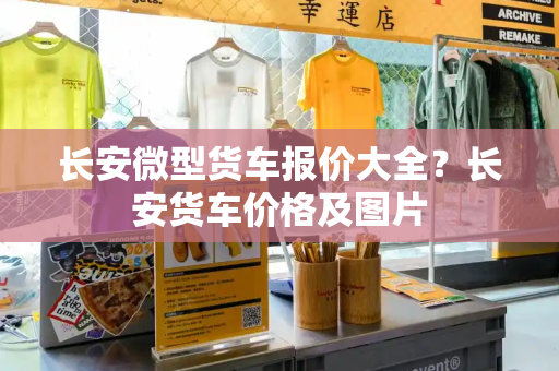 长安微型货车报价大全？长安货车价格及图片