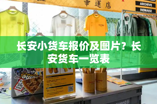 长安小货车报价及图片？长安货车一览表